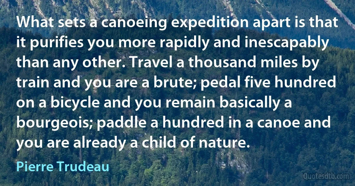 What sets a canoeing expedition apart is that it purifies you more rapidly and inescapably than any other. Travel a thousand miles by train and you are a brute; pedal five hundred on a bicycle and you remain basically a bourgeois; paddle a hundred in a canoe and you are already a child of nature. (Pierre Trudeau)