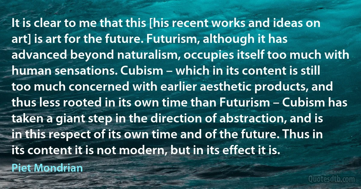 It is clear to me that this [his recent works and ideas on art] is art for the future. Futurism, although it has advanced beyond naturalism, occupies itself too much with human sensations. Cubism – which in its content is still too much concerned with earlier aesthetic products, and thus less rooted in its own time than Futurism – Cubism has taken a giant step in the direction of abstraction, and is in this respect of its own time and of the future. Thus in its content it is not modern, but in its effect it is. (Piet Mondrian)