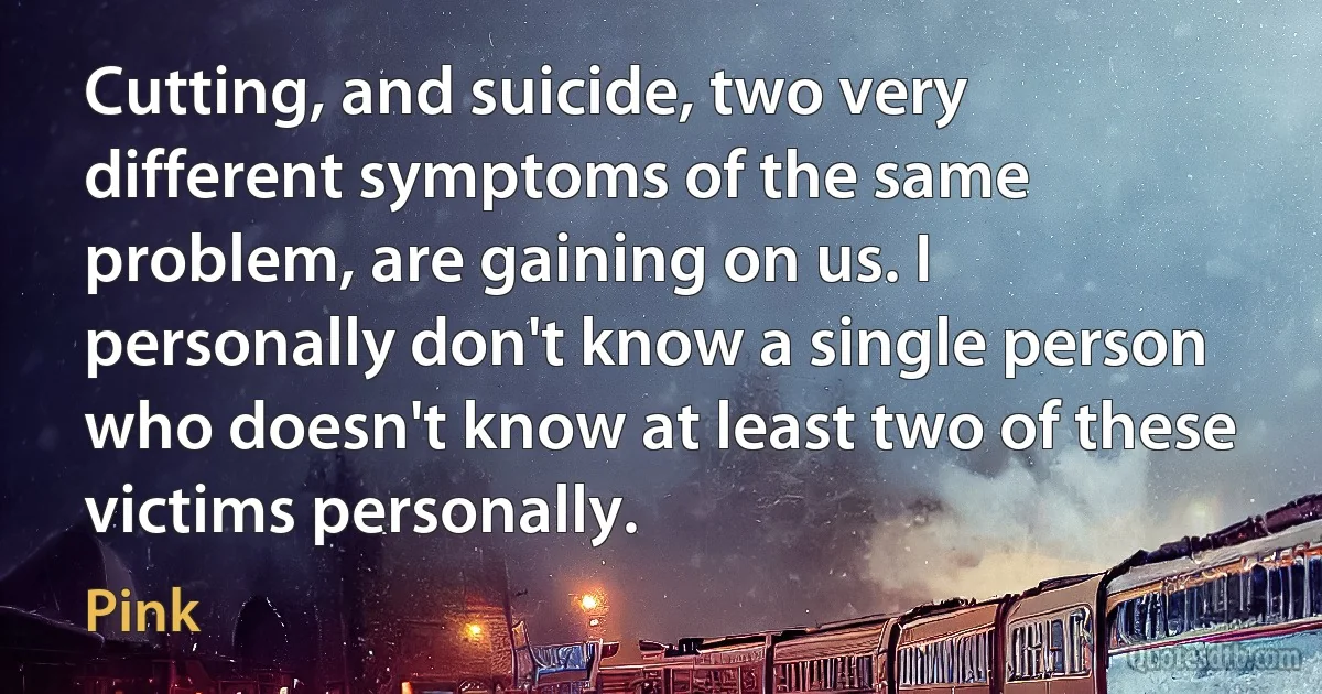 Cutting, and suicide, two very different symptoms of the same problem, are gaining on us. I personally don't know a single person who doesn't know at least two of these victims personally. (Pink)