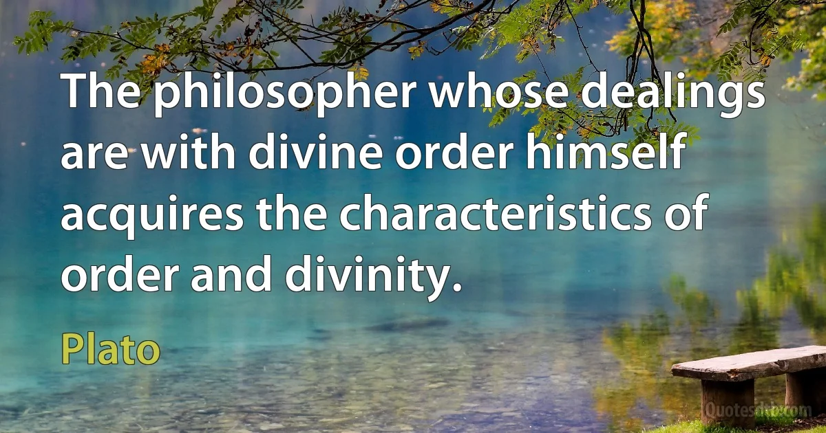 The philosopher whose dealings are with divine order himself acquires the characteristics of order and divinity. (Plato)