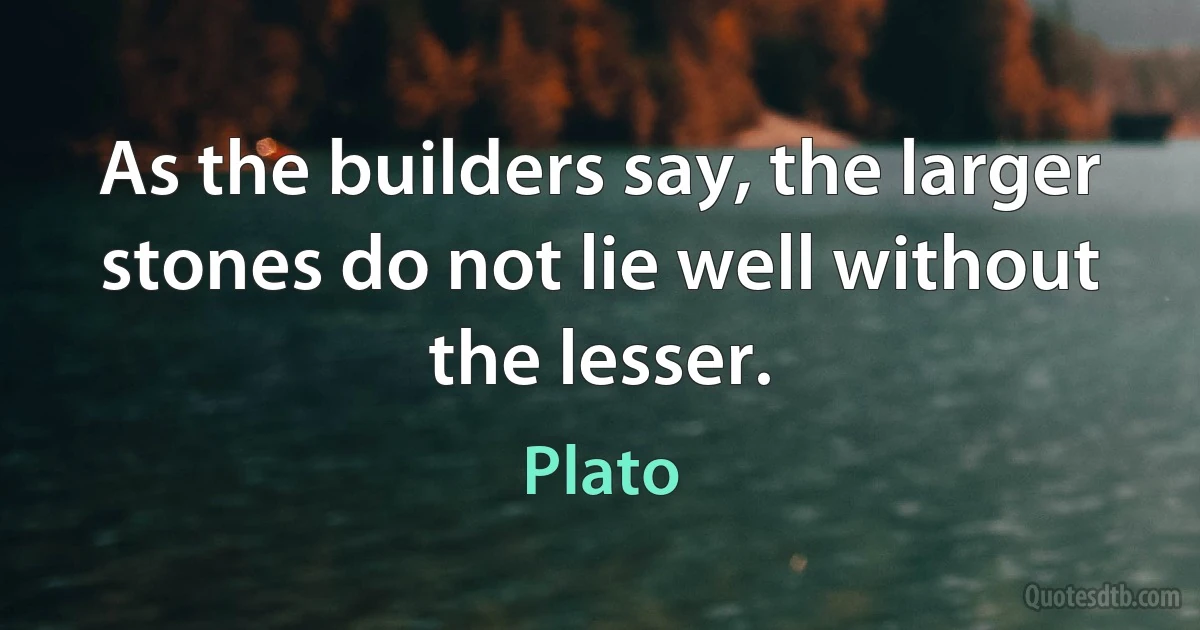 As the builders say, the larger stones do not lie well without the lesser. (Plato)