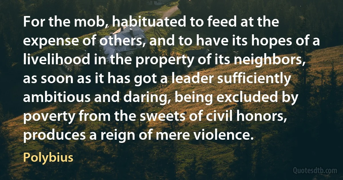 For the mob, habituated to feed at the expense of others, and to have its hopes of a livelihood in the property of its neighbors, as soon as it has got a leader sufficiently ambitious and daring, being excluded by poverty from the sweets of civil honors, produces a reign of mere violence. (Polybius)