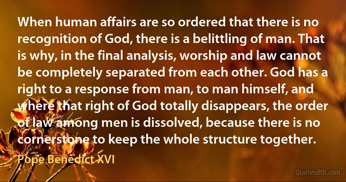 When human affairs are so ordered that there is no recognition of God, there is a belittling of man. That is why, in the final analysis, worship and law cannot be completely separated from each other. God has a right to a response from man, to man himself, and where that right of God totally disappears, the order of law among men is dissolved, because there is no cornerstone to keep the whole structure together. (Pope Benedict XVI)