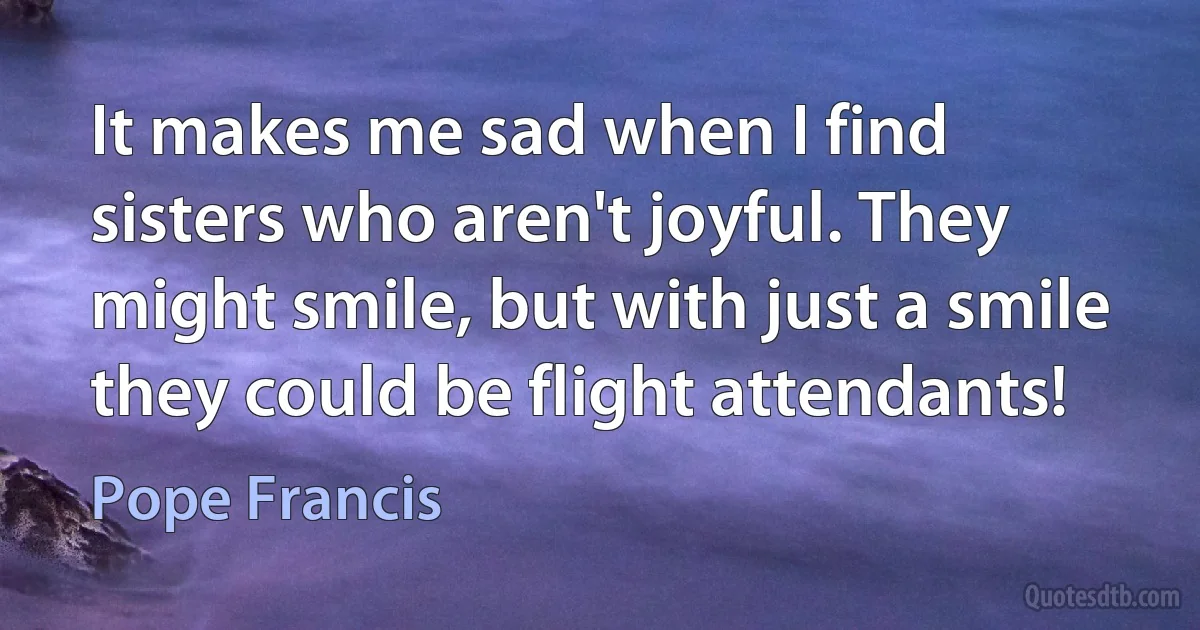 It makes me sad when I find sisters who aren't joyful. They might smile, but with just a smile they could be flight attendants! (Pope Francis)