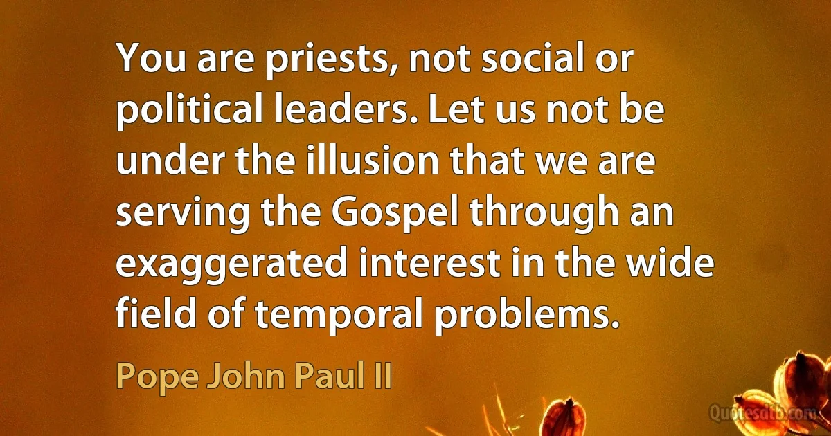 You are priests, not social or political leaders. Let us not be under the illusion that we are serving the Gospel through an exaggerated interest in the wide field of temporal problems. (Pope John Paul II)