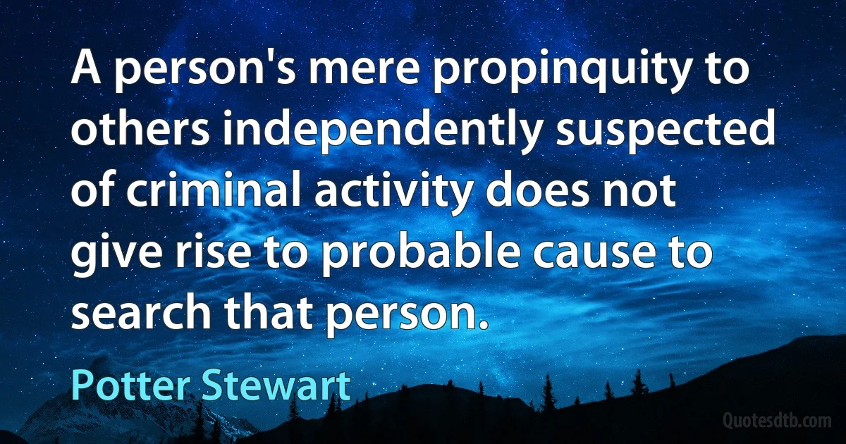 A person's mere propinquity to others independently suspected of criminal activity does not give rise to probable cause to search that person. (Potter Stewart)