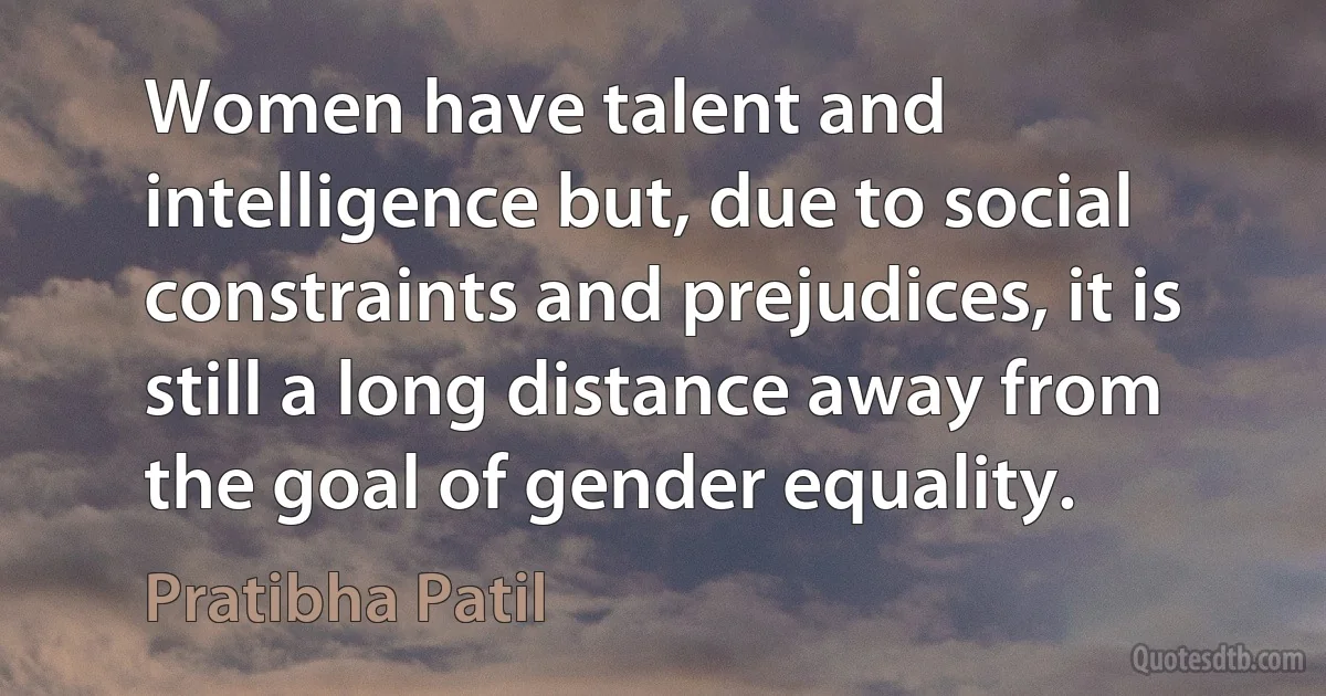 Women have talent and intelligence but, due to social constraints and prejudices, it is still a long distance away from the goal of gender equality. (Pratibha Patil)