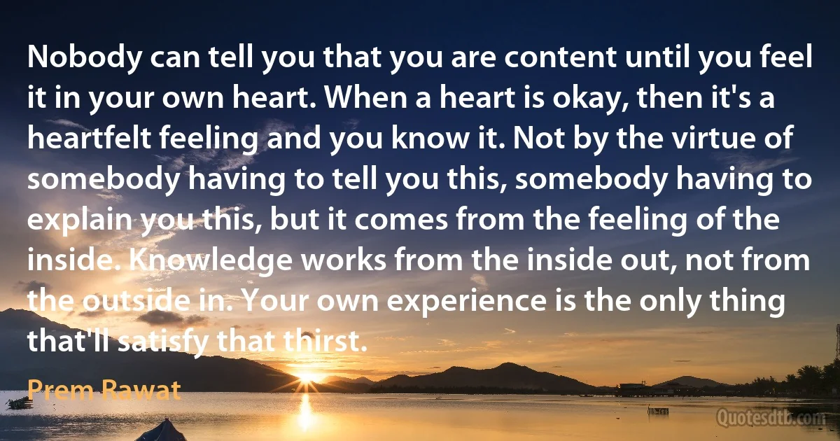 Nobody can tell you that you are content until you feel it in your own heart. When a heart is okay, then it's a heartfelt feeling and you know it. Not by the virtue of somebody having to tell you this, somebody having to explain you this, but it comes from the feeling of the inside. Knowledge works from the inside out, not from the outside in. Your own experience is the only thing that'll satisfy that thirst. (Prem Rawat)