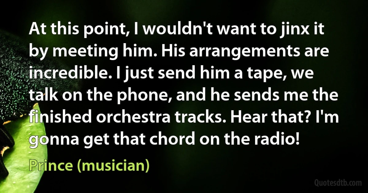 At this point, I wouldn't want to jinx it by meeting him. His arrangements are incredible. I just send him a tape, we talk on the phone, and he sends me the finished orchestra tracks. Hear that? I'm gonna get that chord on the radio! (Prince (musician))