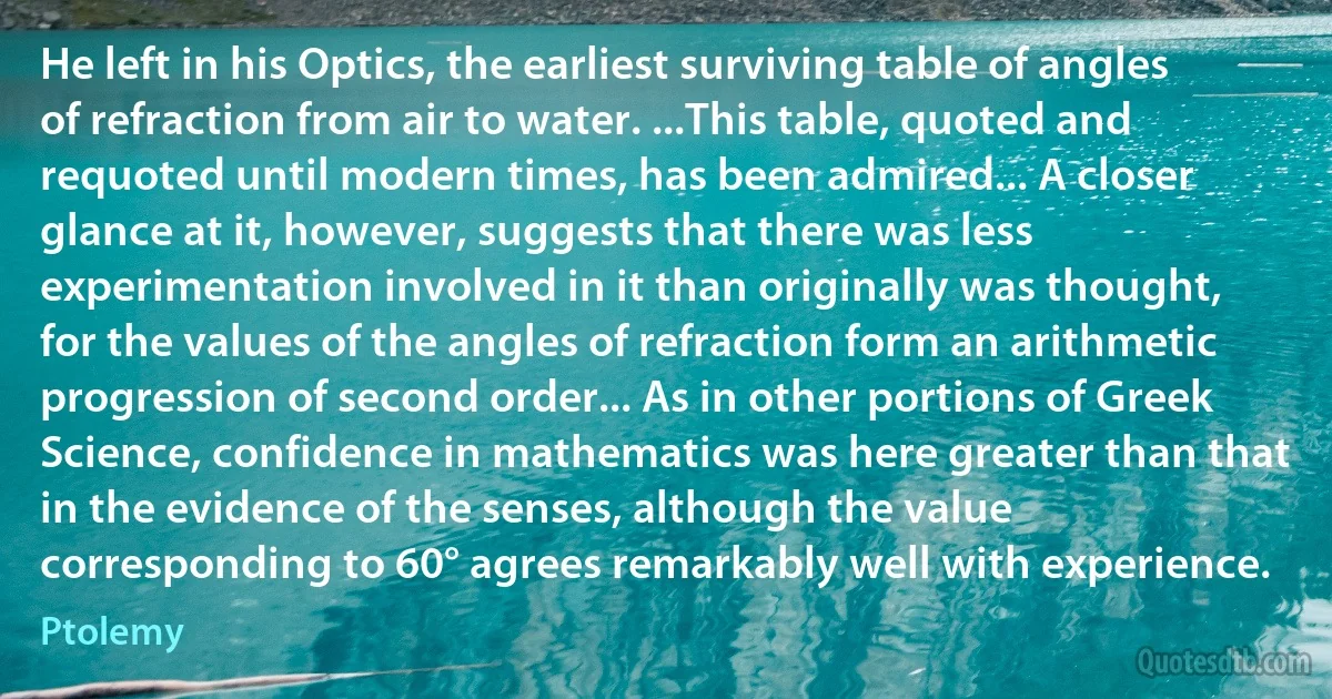 He left in his Optics, the earliest surviving table of angles of refraction from air to water. ...This table, quoted and requoted until modern times, has been admired... A closer glance at it, however, suggests that there was less experimentation involved in it than originally was thought, for the values of the angles of refraction form an arithmetic progression of second order... As in other portions of Greek Science, confidence in mathematics was here greater than that in the evidence of the senses, although the value corresponding to 60° agrees remarkably well with experience. (Ptolemy)