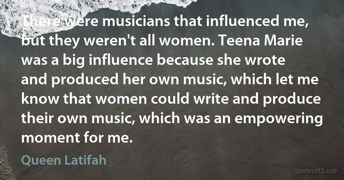 There were musicians that influenced me, but they weren't all women. Teena Marie was a big influence because she wrote and produced her own music, which let me know that women could write and produce their own music, which was an empowering moment for me. (Queen Latifah)