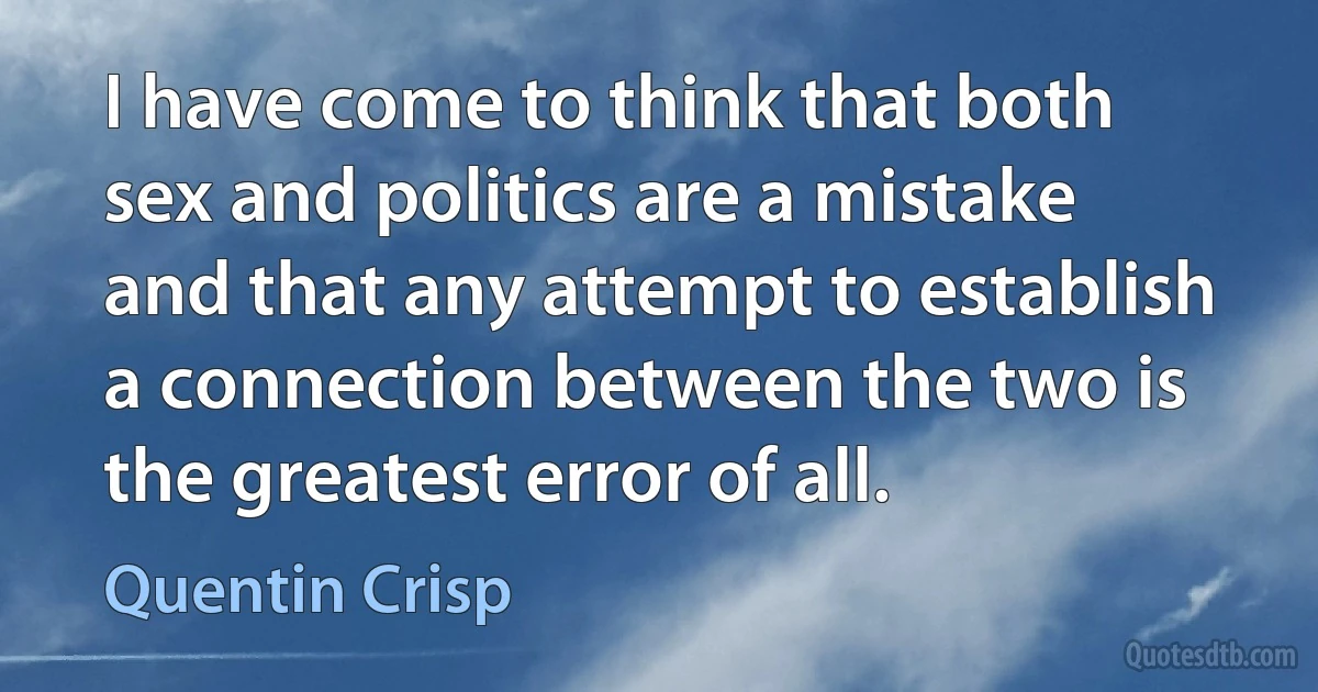 I have come to think that both sex and politics are a mistake and that any attempt to establish a connection between the two is the greatest error of all. (Quentin Crisp)