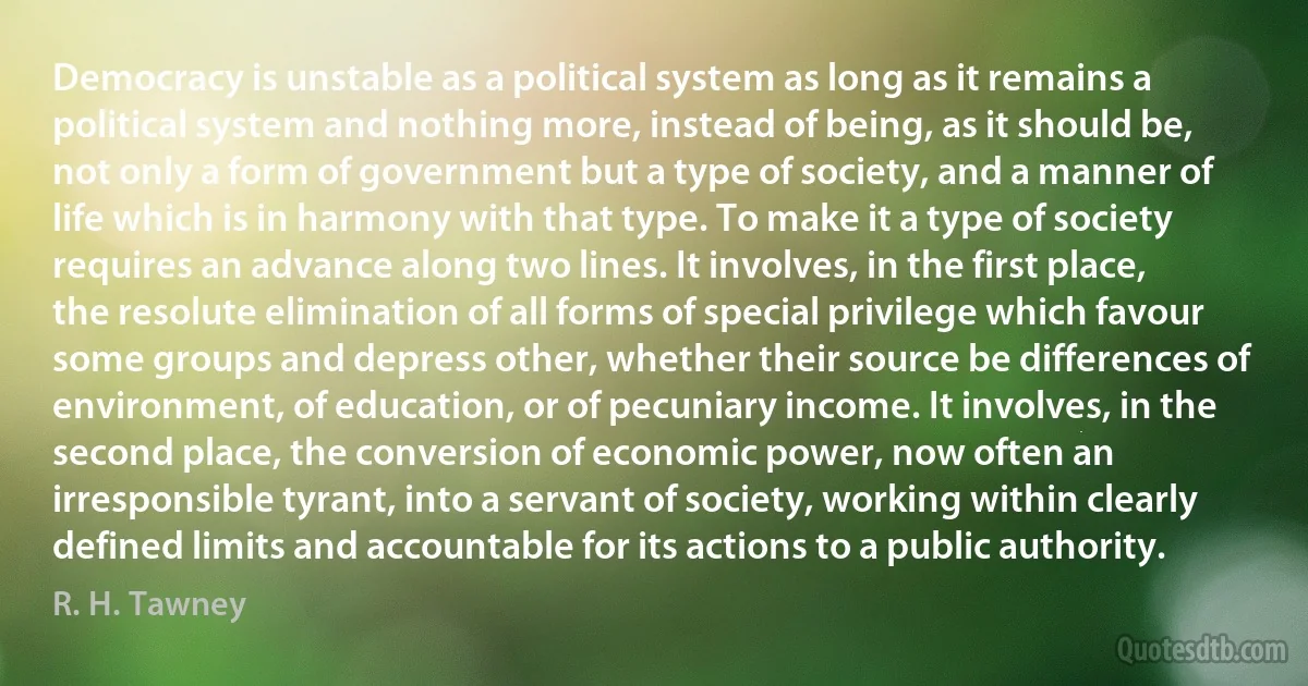 Democracy is unstable as a political system as long as it remains a political system and nothing more, instead of being, as it should be, not only a form of government but a type of society, and a manner of life which is in harmony with that type. To make it a type of society requires an advance along two lines. It involves, in the first place, the resolute elimination of all forms of special privilege which favour some groups and depress other, whether their source be differences of environment, of education, or of pecuniary income. It involves, in the second place, the conversion of economic power, now often an irresponsible tyrant, into a servant of society, working within clearly defined limits and accountable for its actions to a public authority. (R. H. Tawney)