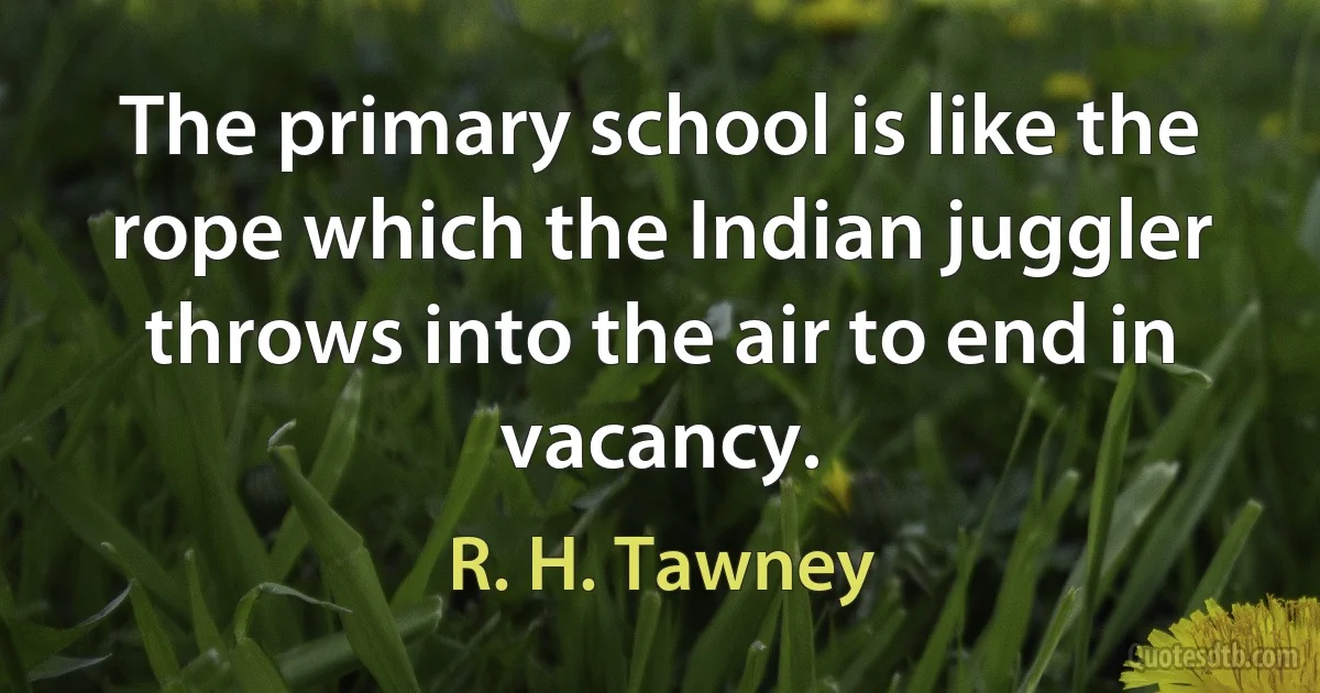 The primary school is like the rope which the Indian juggler throws into the air to end in vacancy. (R. H. Tawney)