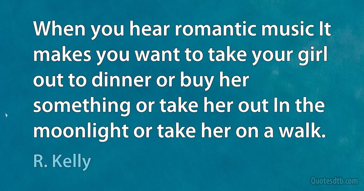 When you hear romantic music It makes you want to take your girl out to dinner or buy her something or take her out In the moonlight or take her on a walk. (R. Kelly)