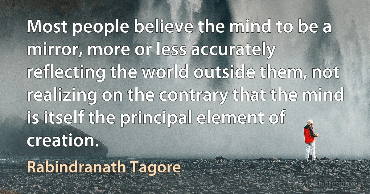 Most people believe the mind to be a mirror, more or less accurately reflecting the world outside them, not realizing on the contrary that the mind is itself the principal element of creation. (Rabindranath Tagore)