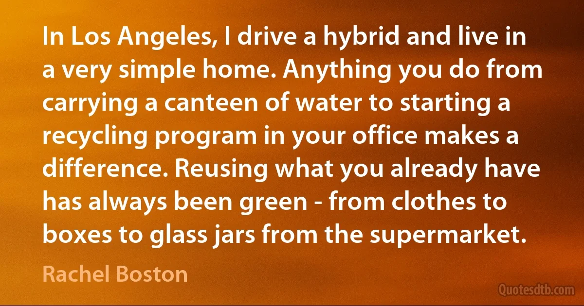 In Los Angeles, I drive a hybrid and live in a very simple home. Anything you do from carrying a canteen of water to starting a recycling program in your office makes a difference. Reusing what you already have has always been green - from clothes to boxes to glass jars from the supermarket. (Rachel Boston)