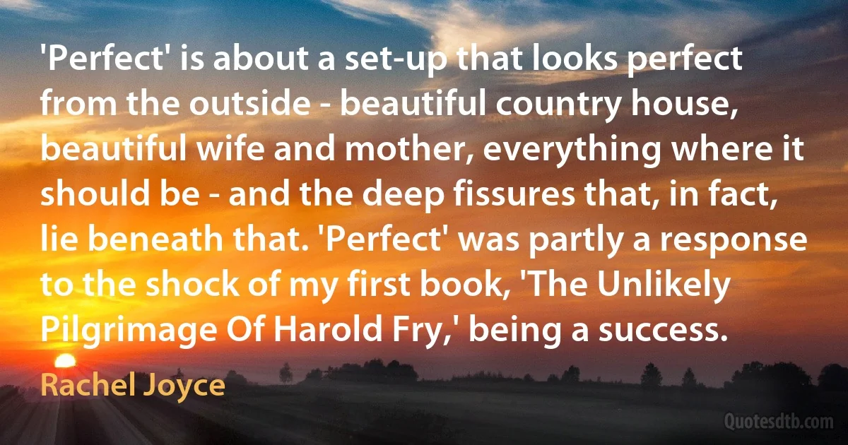 'Perfect' is about a set-up that looks perfect from the outside - beautiful country house, beautiful wife and mother, everything where it should be - and the deep fissures that, in fact, lie beneath that. 'Perfect' was partly a response to the shock of my first book, 'The Unlikely Pilgrimage Of Harold Fry,' being a success. (Rachel Joyce)