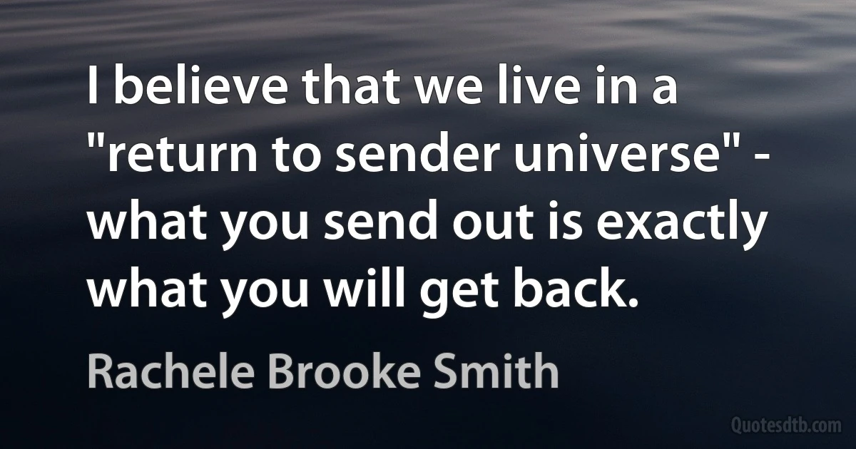 I believe that we live in a "return to sender universe" - what you send out is exactly what you will get back. (Rachele Brooke Smith)