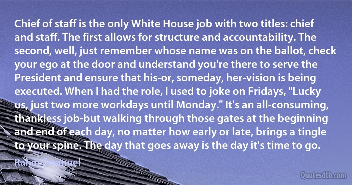 Chief of staff is the only White House job with two titles: chief and staff. The first allows for structure and accountability. The second, well, just remember whose name was on the ballot, check your ego at the door and understand you're there to serve the President and ensure that his-or, someday, her-vision is being executed. When I had the role, I used to joke on Fridays, "Lucky us, just two more workdays until Monday." It's an all-consuming, thankless job-but walking through those gates at the beginning and end of each day, no matter how early or late, brings a tingle to your spine. The day that goes away is the day it's time to go. (Rahm Emanuel)