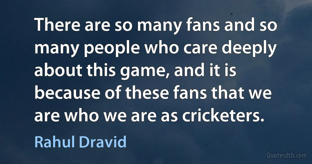 There are so many fans and so many people who care deeply about this game, and it is because of these fans that we are who we are as cricketers. (Rahul Dravid)