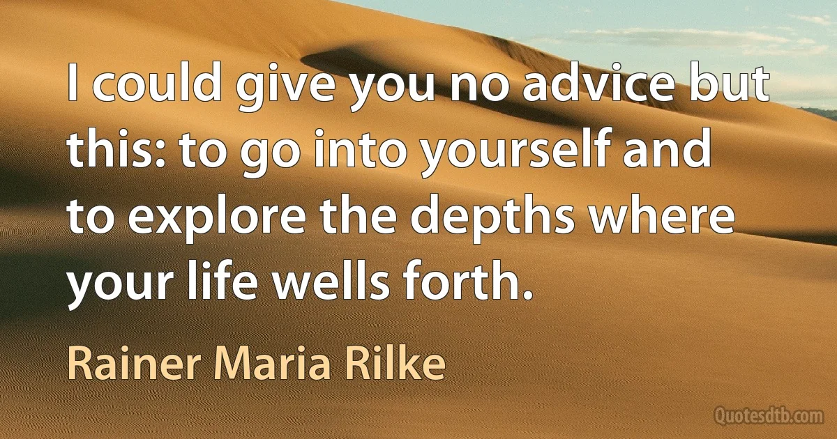 I could give you no advice but this: to go into yourself and to explore the depths where your life wells forth. (Rainer Maria Rilke)