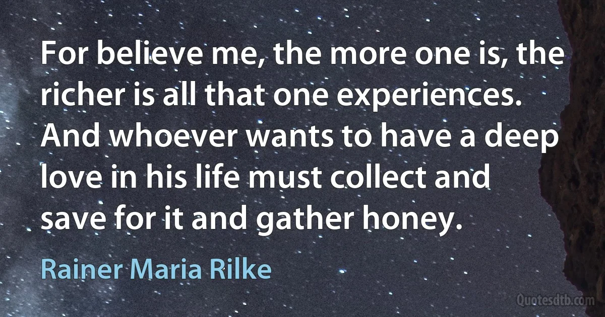 For believe me, the more one is, the richer is all that one experiences. And whoever wants to have a deep love in his life must collect and save for it and gather honey. (Rainer Maria Rilke)