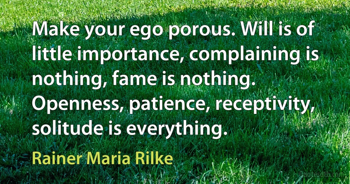 Make your ego porous. Will is of little importance, complaining is nothing, fame is nothing. Openness, patience, receptivity, solitude is everything. (Rainer Maria Rilke)