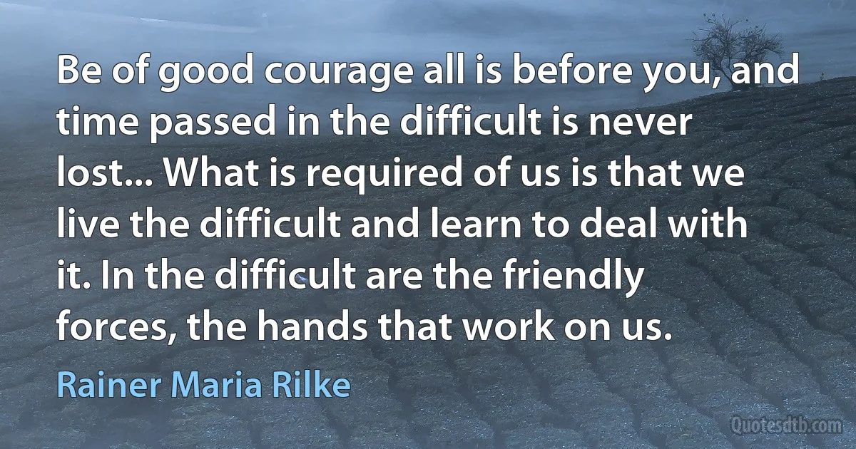 Be of good courage all is before you, and time passed in the difficult is never lost... What is required of us is that we live the difficult and learn to deal with it. In the difficult are the friendly forces, the hands that work on us. (Rainer Maria Rilke)