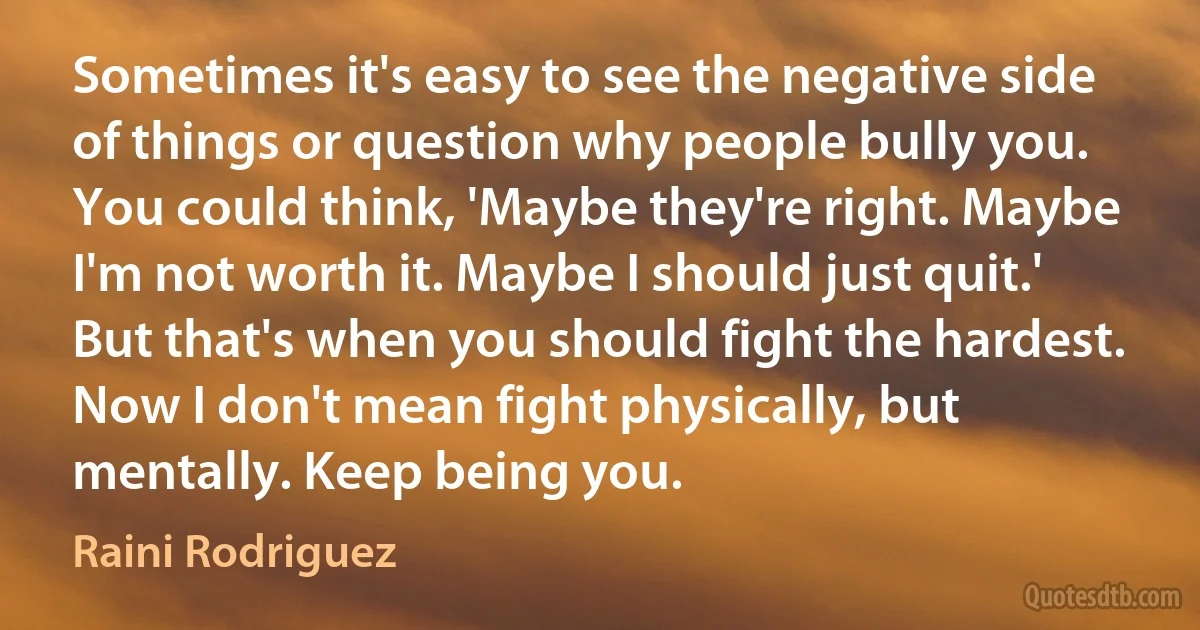 Sometimes it's easy to see the negative side of things or question why people bully you. You could think, 'Maybe they're right. Maybe I'm not worth it. Maybe I should just quit.' But that's when you should fight the hardest. Now I don't mean fight physically, but mentally. Keep being you. (Raini Rodriguez)