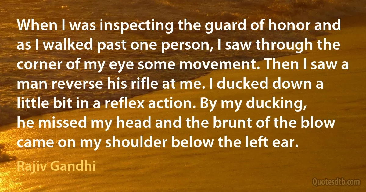 When I was inspecting the guard of honor and as I walked past one person, I saw through the corner of my eye some movement. Then I saw a man reverse his rifle at me. I ducked down a little bit in a reflex action. By my ducking, he missed my head and the brunt of the blow came on my shoulder below the left ear. (Rajiv Gandhi)