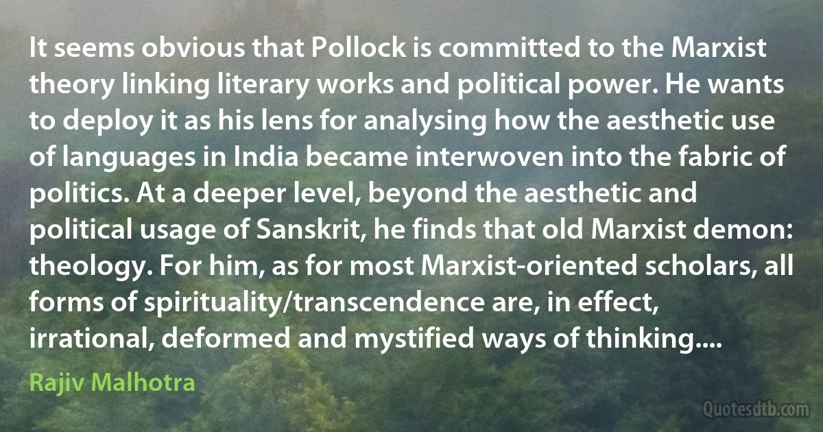 It seems obvious that Pollock is committed to the Marxist theory linking literary works and political power. He wants to deploy it as his lens for analysing how the aesthetic use of languages in India became interwoven into the fabric of politics. At a deeper level, beyond the aesthetic and political usage of Sanskrit, he finds that old Marxist demon: theology. For him, as for most Marxist-oriented scholars, all forms of spirituality/transcendence are, in effect, irrational, deformed and mystified ways of thinking.... (Rajiv Malhotra)