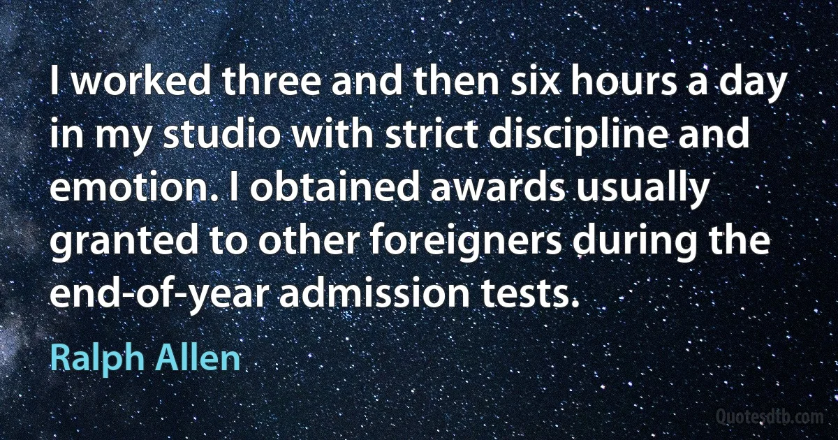 I worked three and then six hours a day in my studio with strict discipline and emotion. I obtained awards usually granted to other foreigners during the end-of-year admission tests. (Ralph Allen)