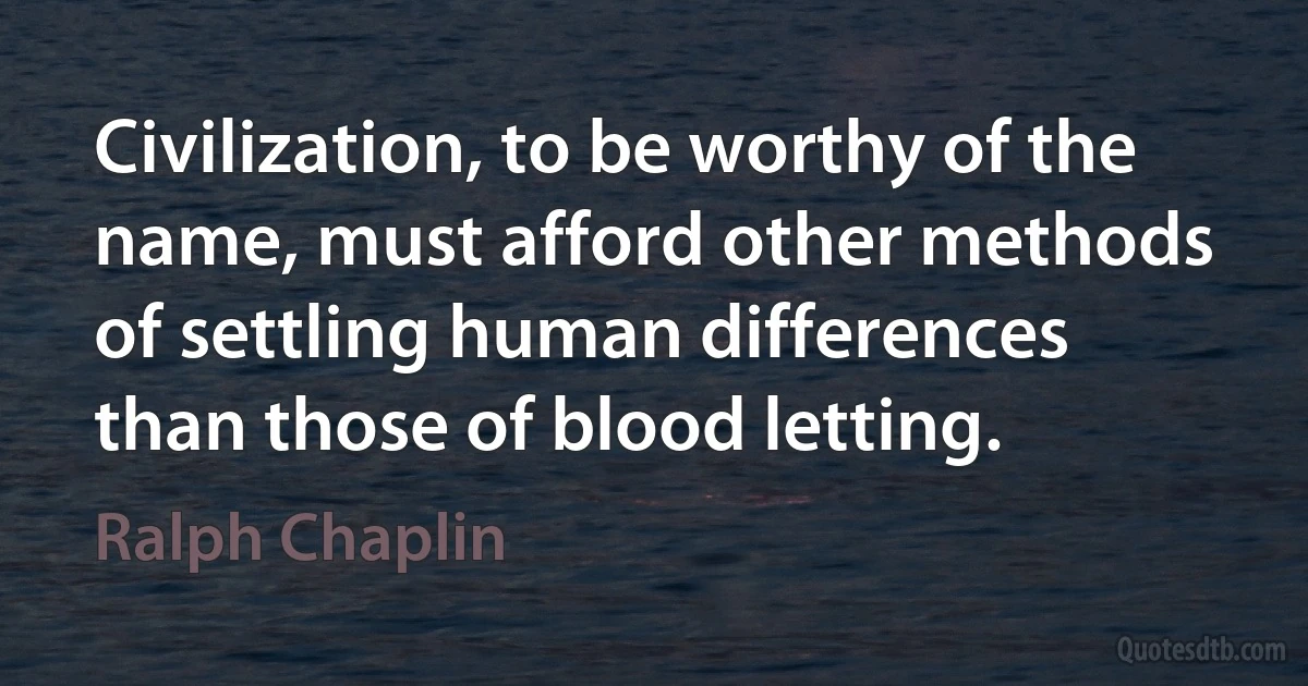 Civilization, to be worthy of the name, must afford other methods of settling human differences than those of blood letting. (Ralph Chaplin)