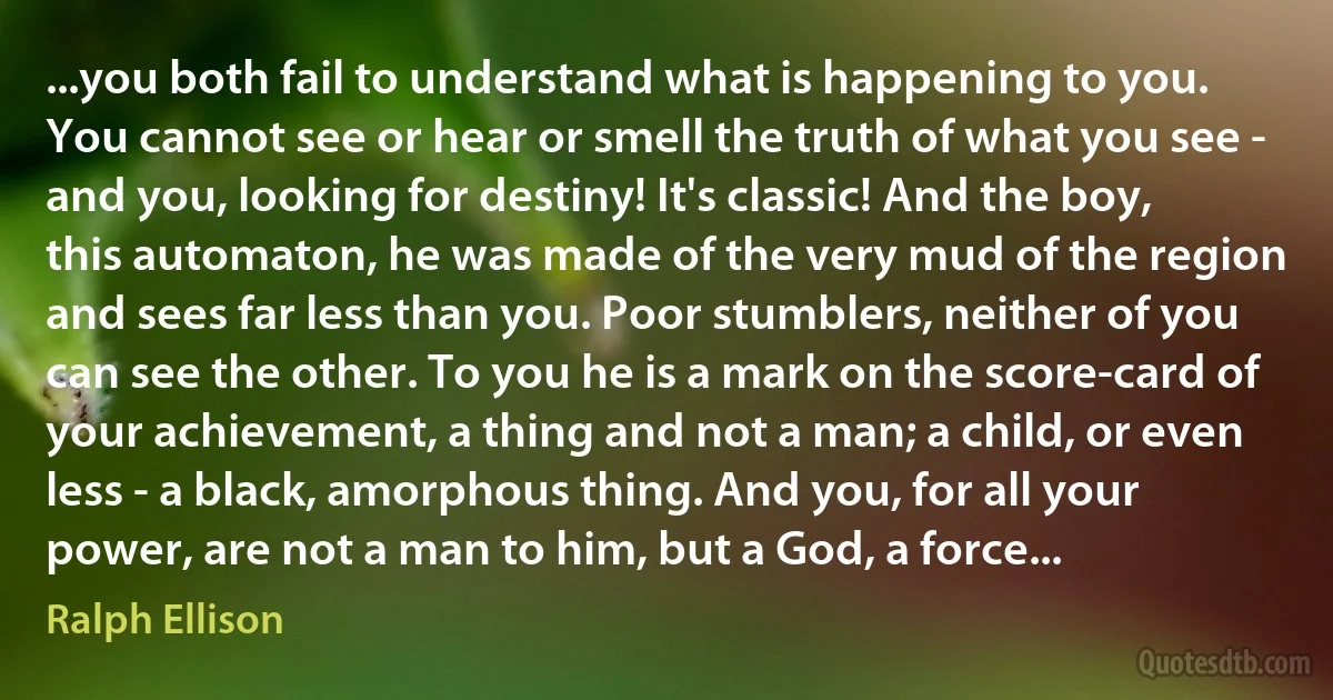 ...you both fail to understand what is happening to you. You cannot see or hear or smell the truth of what you see - and you, looking for destiny! It's classic! And the boy, this automaton, he was made of the very mud of the region and sees far less than you. Poor stumblers, neither of you can see the other. To you he is a mark on the score-card of your achievement, a thing and not a man; a child, or even less - a black, amorphous thing. And you, for all your power, are not a man to him, but a God, a force... (Ralph Ellison)