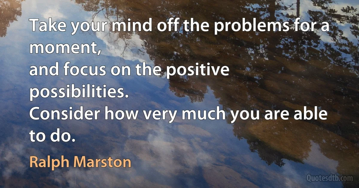 Take your mind off the problems for a moment,
and focus on the positive possibilities.
Consider how very much you are able to do. (Ralph Marston)