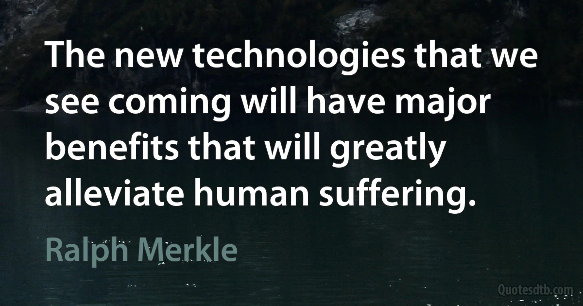 The new technologies that we see coming will have major benefits that will greatly alleviate human suffering. (Ralph Merkle)