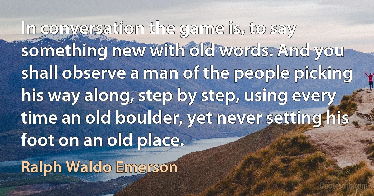 In conversation the game is, to say something new with old words. And you shall observe a man of the people picking his way along, step by step, using every time an old boulder, yet never setting his foot on an old place. (Ralph Waldo Emerson)