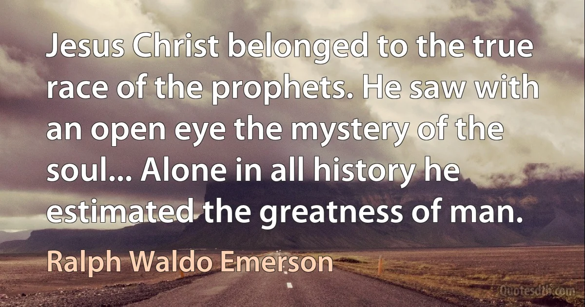 Jesus Christ belonged to the true race of the prophets. He saw with an open eye the mystery of the soul... Alone in all history he estimated the greatness of man. (Ralph Waldo Emerson)