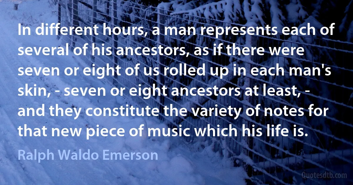 In different hours, a man represents each of several of his ancestors, as if there were seven or eight of us rolled up in each man's skin, - seven or eight ancestors at least, - and they constitute the variety of notes for that new piece of music which his life is. (Ralph Waldo Emerson)