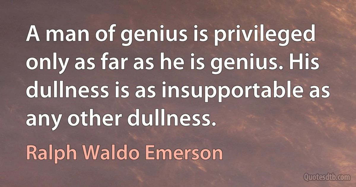 A man of genius is privileged only as far as he is genius. His dullness is as insupportable as any other dullness. (Ralph Waldo Emerson)