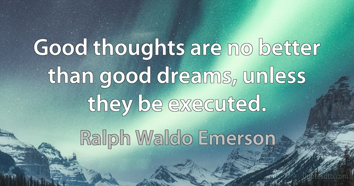 Good thoughts are no better than good dreams, unless they be executed. (Ralph Waldo Emerson)