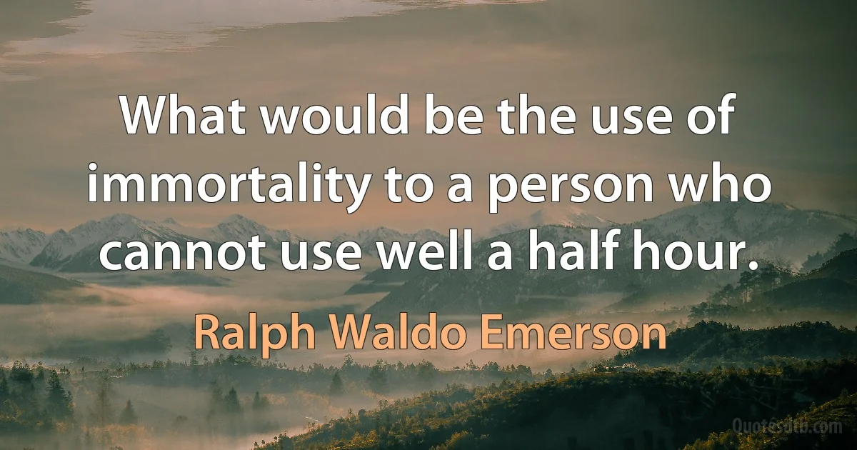 What would be the use of immortality to a person who cannot use well a half hour. (Ralph Waldo Emerson)