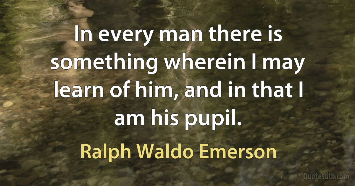 In every man there is something wherein I may learn of him, and in that I am his pupil. (Ralph Waldo Emerson)