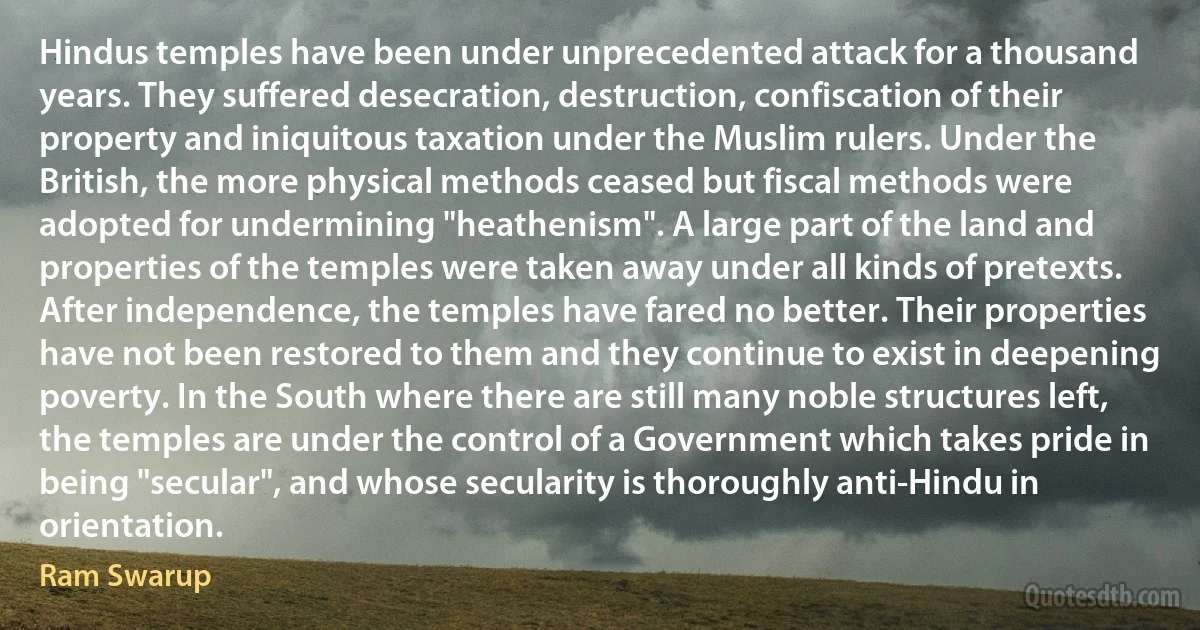 Hindus temples have been under unprecedented attack for a thousand years. They suffered desecration, destruction, confiscation of their property and iniquitous taxation under the Muslim rulers. Under the British, the more physical methods ceased but fiscal methods were adopted for undermining "heathenism". A large part of the land and properties of the temples were taken away under all kinds of pretexts. After independence, the temples have fared no better. Their properties have not been restored to them and they continue to exist in deepening poverty. In the South where there are still many noble structures left, the temples are under the control of a Government which takes pride in being "secular", and whose secularity is thoroughly anti-Hindu in orientation. (Ram Swarup)