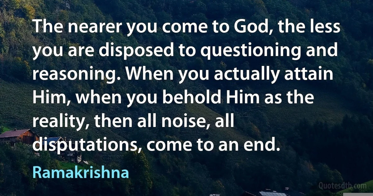 The nearer you come to God, the less you are disposed to questioning and reasoning. When you actually attain Him, when you behold Him as the reality, then all noise, all disputations, come to an end. (Ramakrishna)