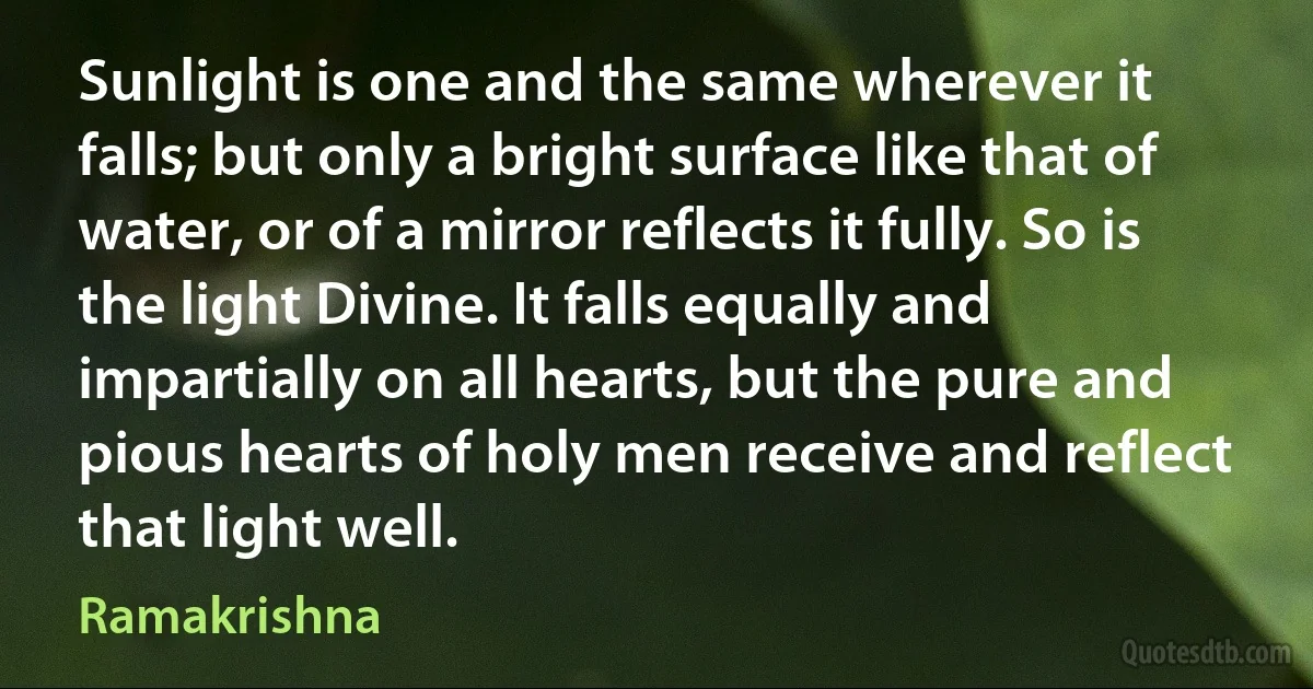 Sunlight is one and the same wherever it falls; but only a bright surface like that of water, or of a mirror reflects it fully. So is the light Divine. It falls equally and impartially on all hearts, but the pure and pious hearts of holy men receive and reflect that light well. (Ramakrishna)