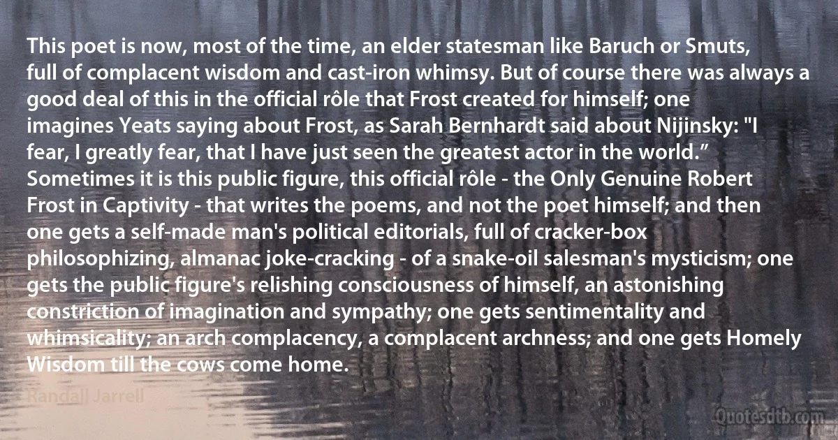 This poet is now, most of the time, an elder statesman like Baruch or Smuts, full of complacent wisdom and cast-iron whimsy. But of course there was always a good deal of this in the official rôle that Frost created for himself; one imagines Yeats saying about Frost, as Sarah Bernhardt said about Nijinsky: "I fear, I greatly fear, that I have just seen the greatest actor in the world.”
Sometimes it is this public figure, this official rôle - the Only Genuine Robert Frost in Captivity - that writes the poems, and not the poet himself; and then one gets a self-made man's political editorials, full of cracker-box philosophizing, almanac joke-cracking - of a snake-oil salesman's mysticism; one gets the public figure's relishing consciousness of himself, an astonishing constriction of imagination and sympathy; one gets sentimentality and whimsicality; an arch complacency, a complacent archness; and one gets Homely Wisdom till the cows come home. (Randall Jarrell)