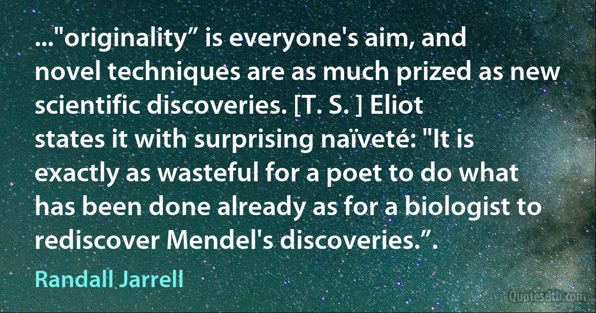 ..."originality” is everyone's aim, and novel techniques are as much prized as new scientific discoveries. [T. S. ] Eliot states it with surprising naïveté: "It is exactly as wasteful for a poet to do what has been done already as for a biologist to rediscover Mendel's discoveries.”. (Randall Jarrell)