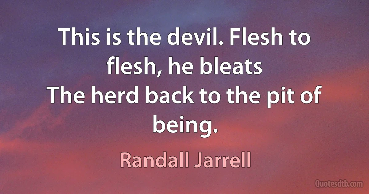 This is the devil. Flesh to flesh, he bleats
The herd back to the pit of being. (Randall Jarrell)